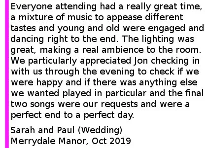Merrydale Manor Review 2019 - Jon recently dj'd at our wedding at Merrydale Manor. Everyone attending had a really great time, a mixture of music to appease different tastes and young and old were engaged and dancing right to end. The lighting was great, making a real ambience to the room. We particularly appreciated Jon checking in with us through the evening to check if we were happy and if there was anything else we wanted played in particular and the final two songs were our requests and were a perfect end to a perfect day. We definitely recommend Jon and the team at Cheshire Wedding DJs